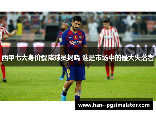 西甲七大身价骤降球员揭晓 谁是市场中的最大失落者 西甲七大身价骤降球员揭晓 谁是市场中的最大失落者