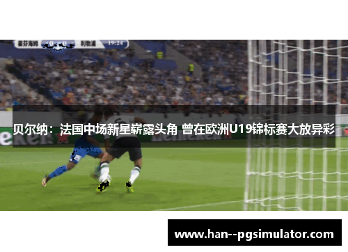 贝尔纳：法国中场新星崭露头角 曾在欧洲U19锦标赛大放异彩