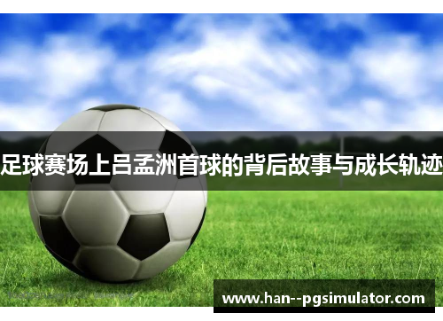 足球赛场上吕孟洲首球的背后故事与成长轨迹 足球赛场上吕孟洲首球的背后故事与成长轨迹