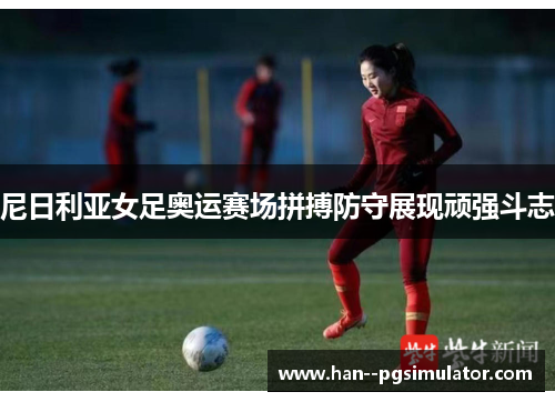 尼日利亚女足奥运赛场拼搏防守展现顽强斗志